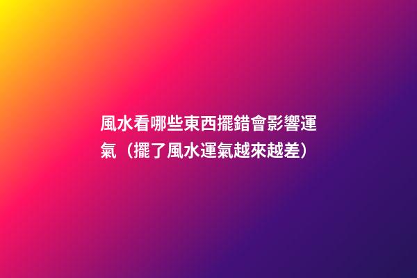 風水看哪些東西擺錯會影響運氣（擺了風水運氣越來越差）