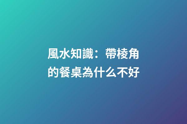 風水知識：帶棱角的餐桌為什么不好