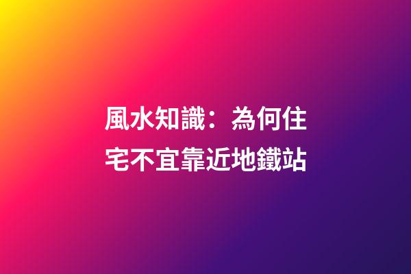 風水知識：為何住宅不宜靠近地鐵站