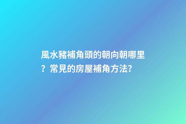 風水豬補角頭的朝向朝哪里？常見的房屋補角方法？