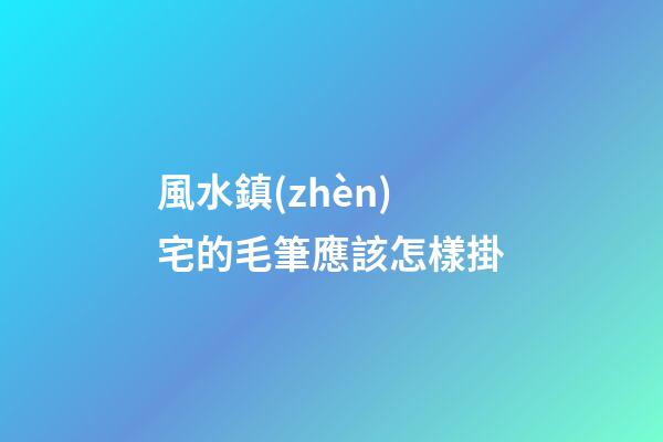 風水鎮(zhèn)宅的毛筆應該怎樣掛