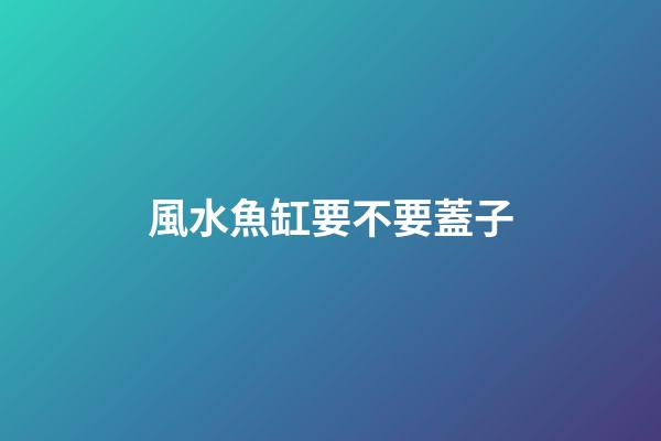 風水魚缸要不要蓋子
