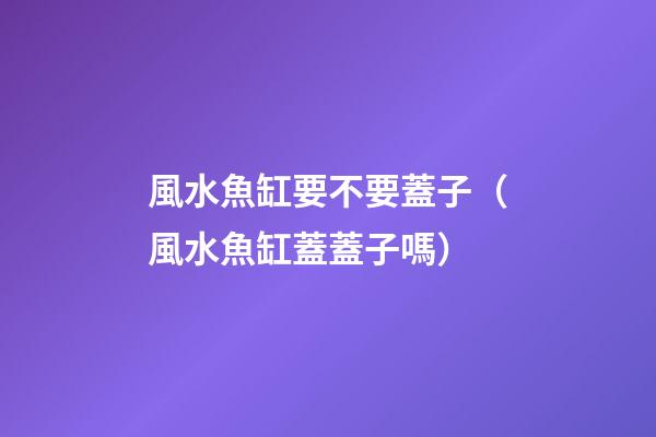 風水魚缸要不要蓋子（風水魚缸蓋蓋子嗎）