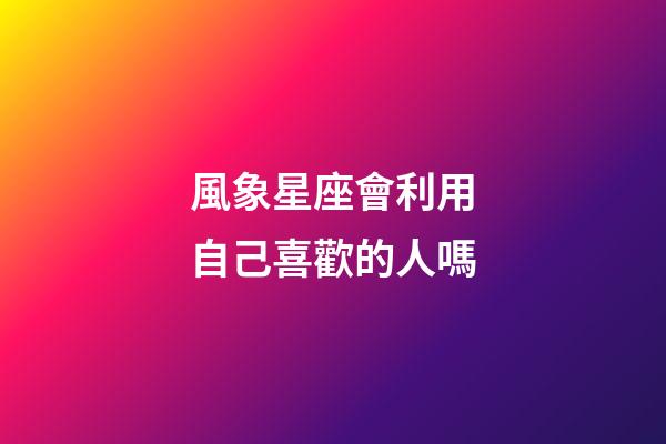 風象星座會利用自己喜歡的人嗎-第1張-星座運勢-玄機派