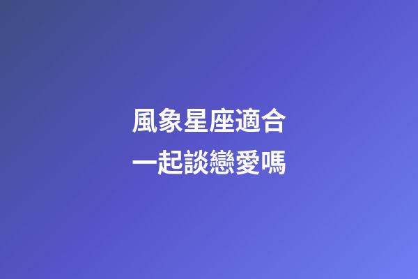 風象星座適合一起談戀愛嗎-第1張-星座運勢-玄機派