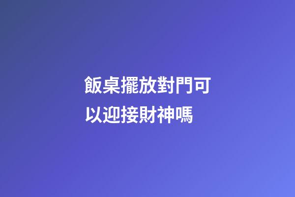 飯桌擺放對門可以迎接財神嗎