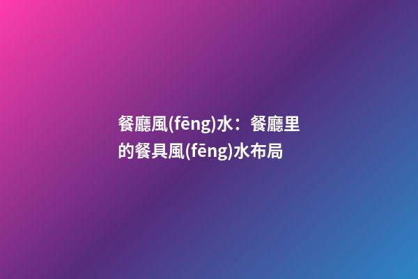 餐廳風(fēng)水：餐廳里的餐具風(fēng)水布局