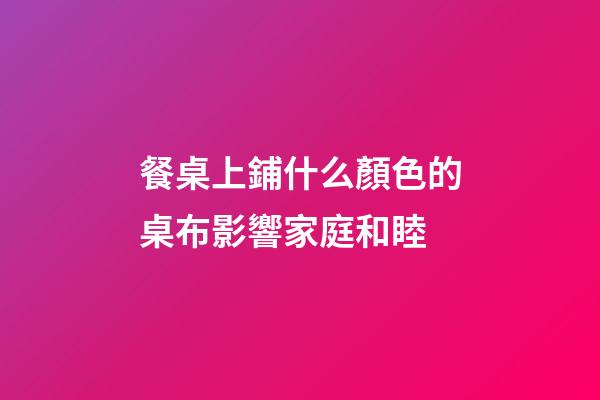 餐桌上鋪什么顏色的桌布影響家庭和睦
