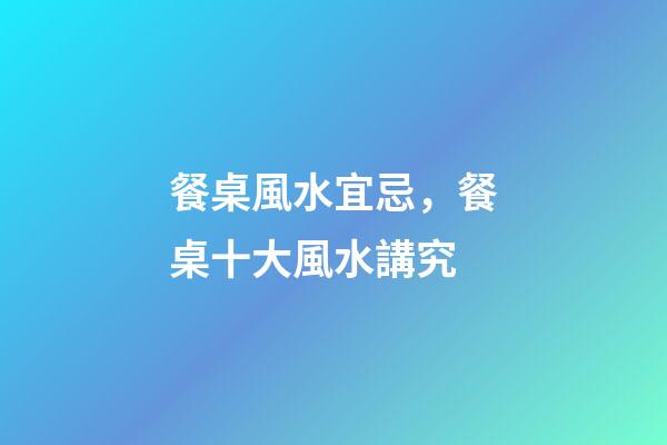 餐桌風水宜忌，餐桌十大風水講究