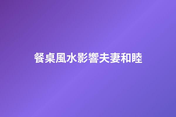 餐桌風水影響夫妻和睦