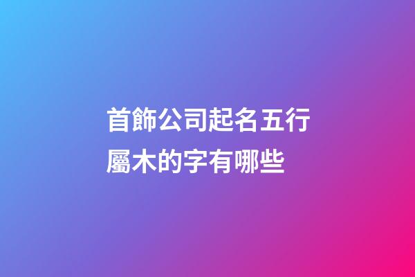 首飾公司起名五行屬木的字有哪些-第1張-公司起名-玄機派