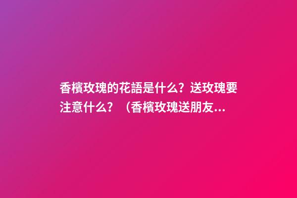 香檳玫瑰的花語是什么？送玫瑰要注意什么？（香檳玫瑰送朋友的花語是什么?）