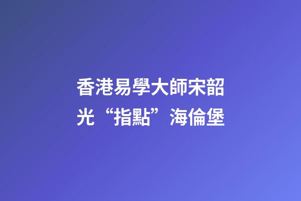 香港易學大師宋韶光“指點”海倫堡
