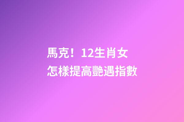 馬克！12生肖女怎樣提高艷遇指數