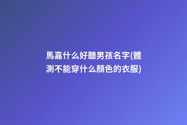 馬嘉什么好聽男孩名字(體測不能穿什么顏色的衣服)