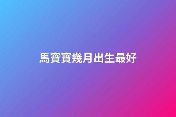 馬寶寶幾月出生最好（2024龍寶寶避開幾月份）-第1張-星座運勢-玄機派