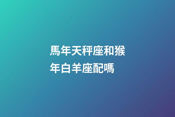 馬年天秤座和猴年白羊座配嗎-第1張-星座運勢-玄機派
