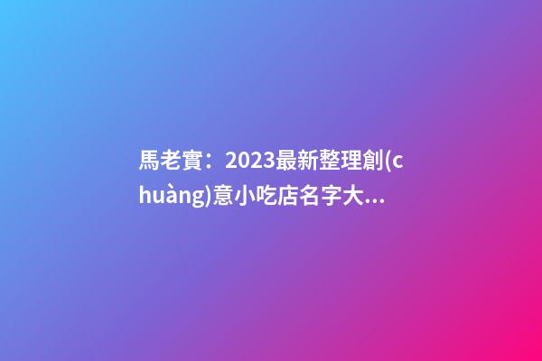 馬老實：2023最新整理創(chuàng)意小吃店名字大全-第1張-店鋪起名-玄機派