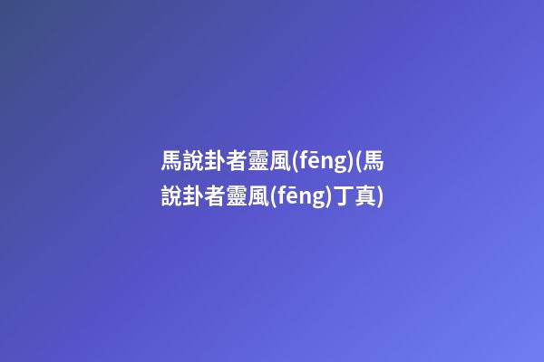 馬說卦者靈風(fēng)(馬說卦者靈風(fēng)丁真)
