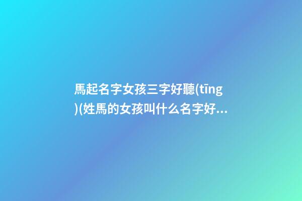 馬起名字女孩三字好聽(tīng)(姓馬的女孩叫什么名字好聽(tīng)三個(gè)字)