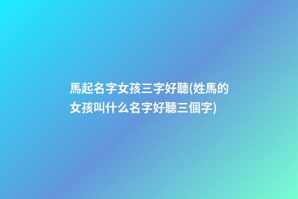 馬起名字女孩三字好聽(姓馬的女孩叫什么名字好聽三個字)