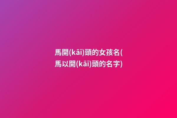 馬開(kāi)頭的女孩名(馬以開(kāi)頭的名字)