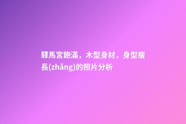 驛馬宮飽滿，木型身材，身型瘦長(zhǎng)的照片分析