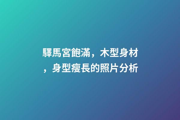 驛馬宮飽滿，木型身材，身型瘦長的照片分析