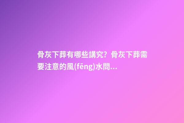 骨灰下葬有哪些講究？骨灰下葬需要注意的風(fēng)水問(wèn)題