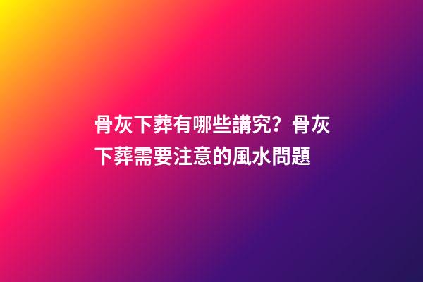 骨灰下葬有哪些講究？骨灰下葬需要注意的風水問題