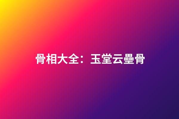 骨相大全：玉堂云壘骨