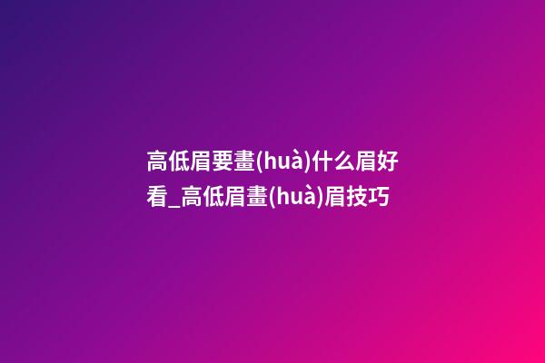 高低眉要畫(huà)什么眉好看_高低眉畫(huà)眉技巧