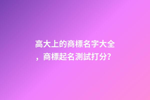 高大上的商標名字大全，商標起名測試打分？