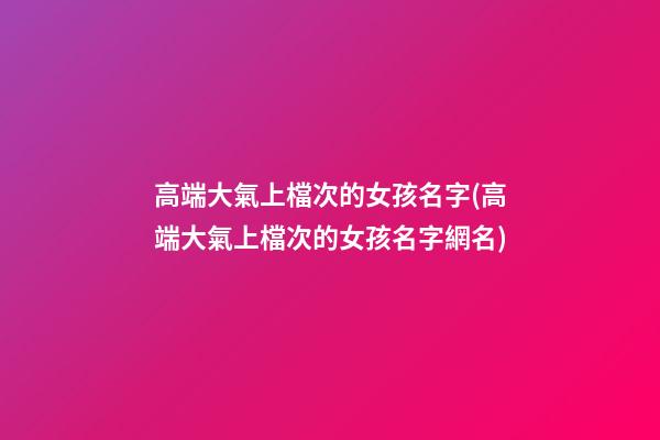 高端大氣上檔次的女孩名字(高端大氣上檔次的女孩名字網名)
