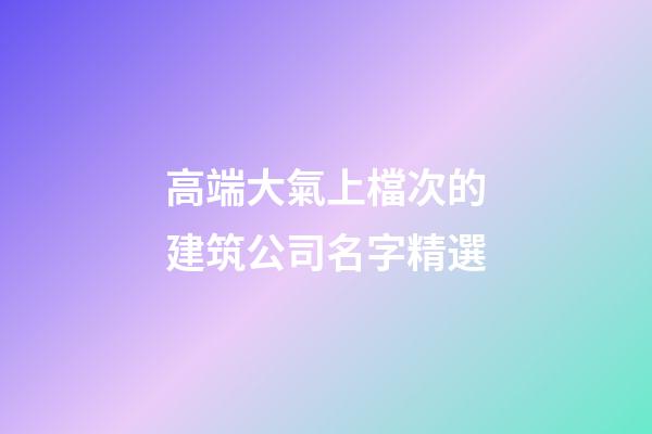 高端大氣上檔次的建筑公司名字精選-第1張-公司起名-玄機派