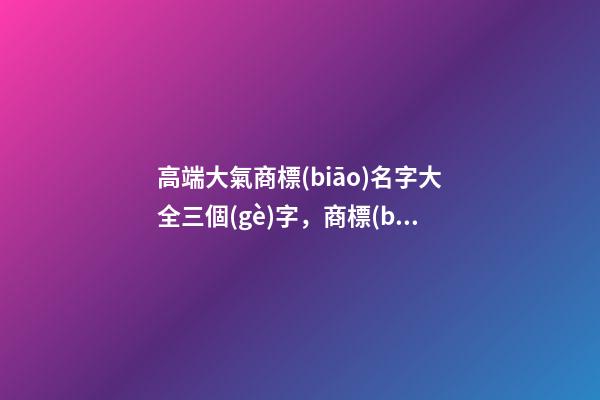 高端大氣商標(biāo)名字大全三個(gè)字，商標(biāo)起名原則？