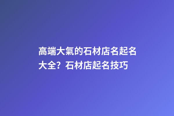 高端大氣的石材店名起名大全？石材店起名技巧