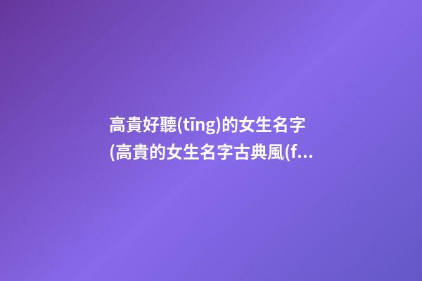 高貴好聽(tīng)的女生名字(高貴的女生名字古典風(fēng))