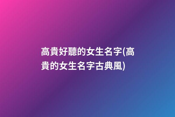 高貴好聽的女生名字(高貴的女生名字古典風)