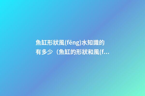 魚缸形狀風(fēng)水知識的有多少（魚缸的形狀和風(fēng)水）