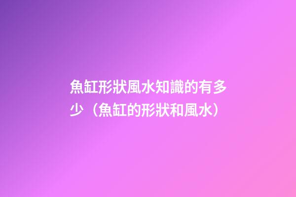 魚缸形狀風水知識的有多少（魚缸的形狀和風水）