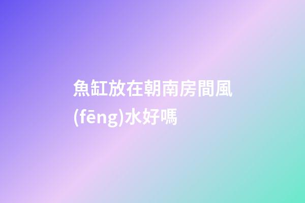 魚缸放在朝南房間風(fēng)水好嗎
