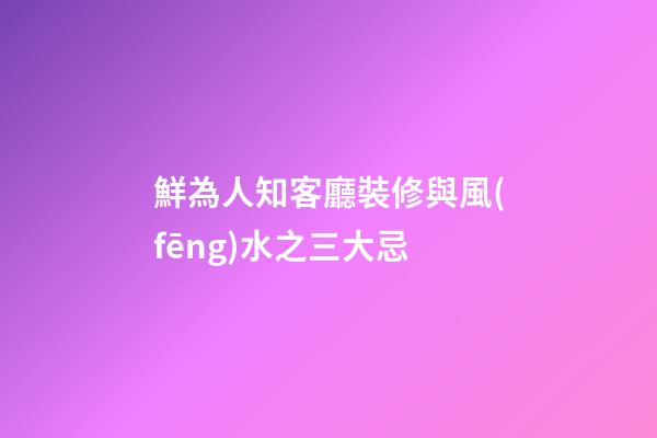 鮮為人知客廳裝修與風(fēng)水之三大忌