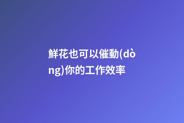 鮮花也可以催動(dòng)你的工作效率