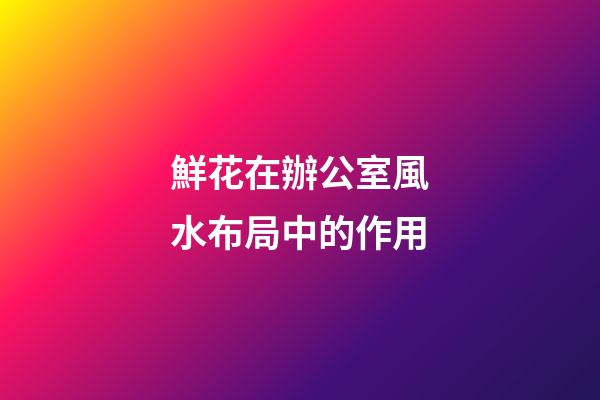 鮮花在辦公室風水布局中的作用