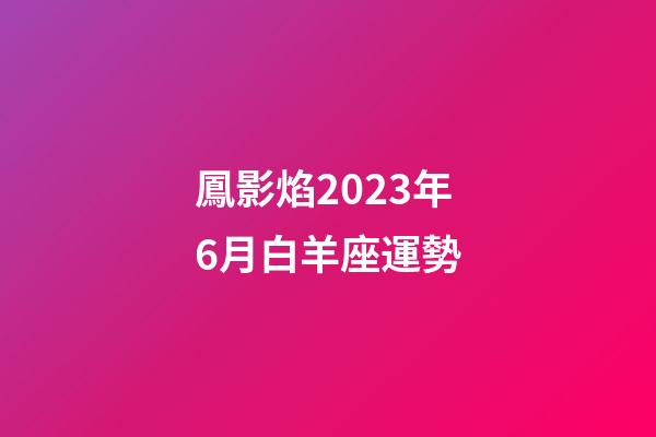 鳳影焰2023年6月白羊座運勢-第1張-星座運勢-玄機派