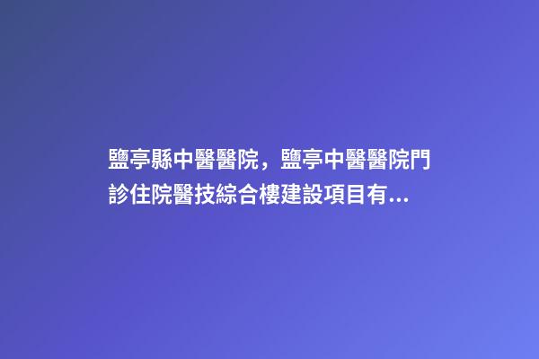 鹽亭縣中醫醫院，鹽亭中醫醫院門診住院醫技綜合樓建設項目有序推進-第1張-觀點-玄機派