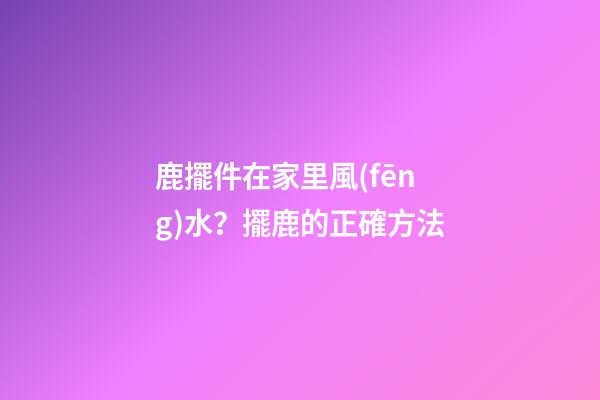 鹿擺件在家里風(fēng)水？擺鹿的正確方法