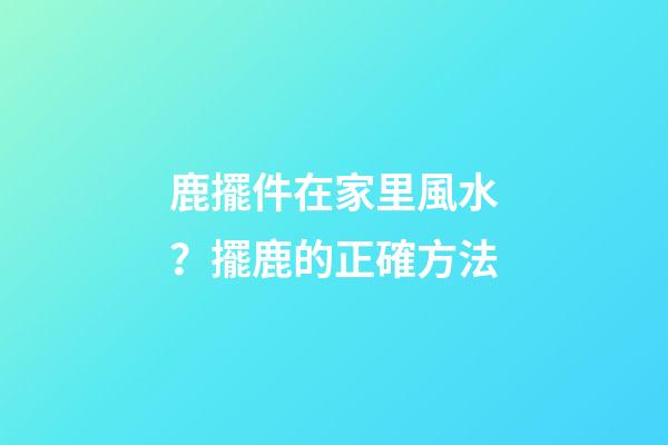 鹿擺件在家里風水？擺鹿的正確方法