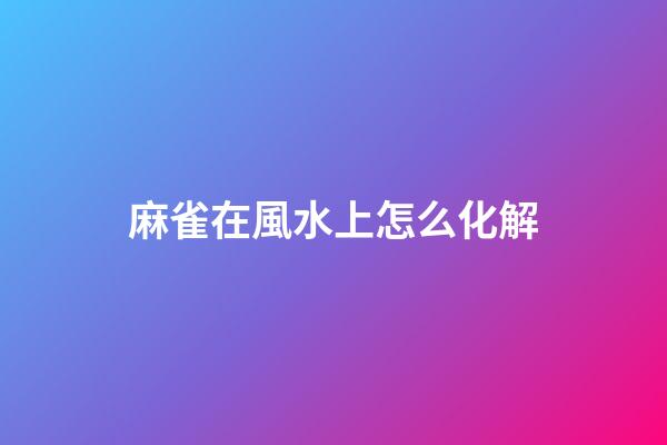 麻雀在風水上怎么化解